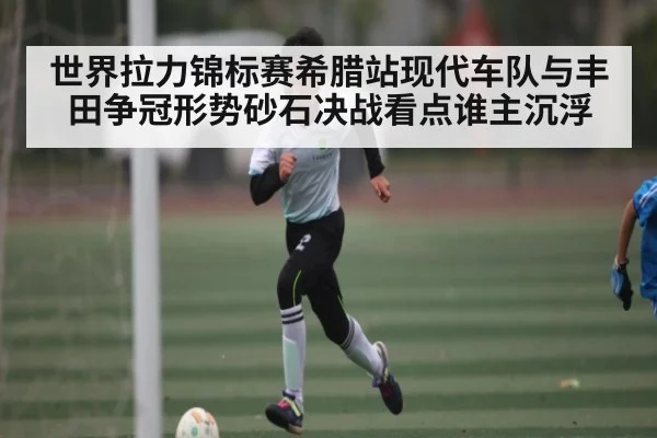 世界拉力锦标赛希腊站现代车队与丰田争冠形势砂石决战看点谁主沉浮