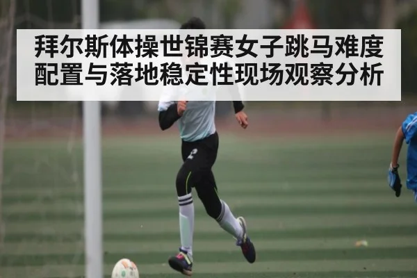 拜尔斯体操世锦赛女子跳马难度配置与落地稳定性现场观察分析